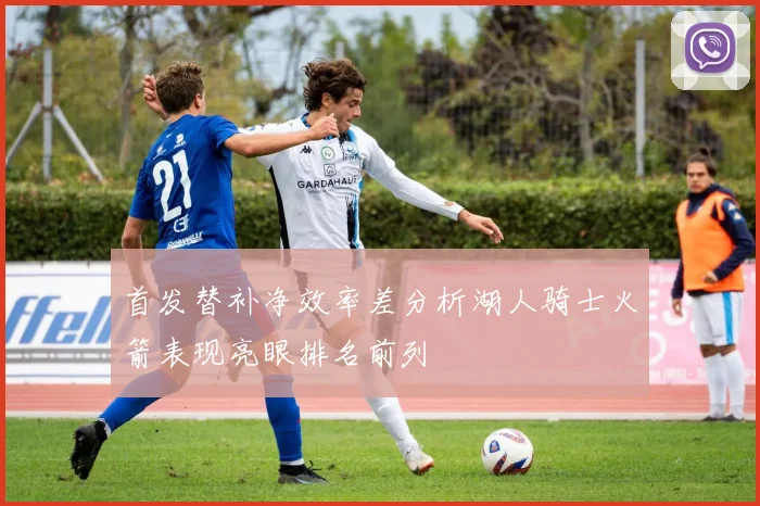 首发替补净效率差分析湖人骑士火箭表现亮眼排名前列