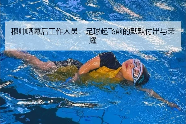 穆帅晒幕后工作人员：足球起飞前的默默付出与荣耀